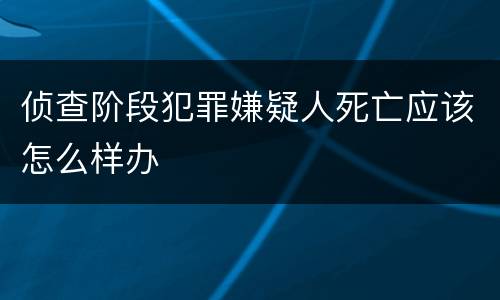 侦查阶段犯罪嫌疑人死亡应该怎么样办