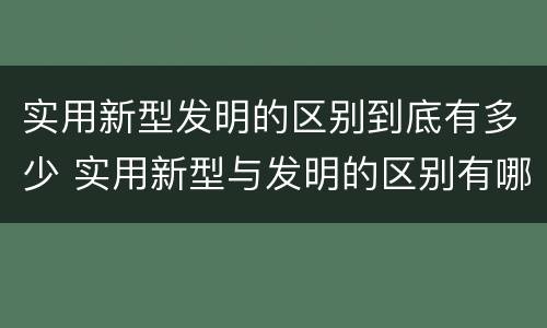 实用新型发明的区别到底有多少 实用新型与发明的区别有哪些
