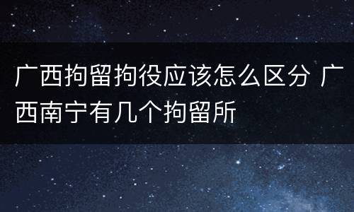 广西拘留拘役应该怎么区分 广西南宁有几个拘留所