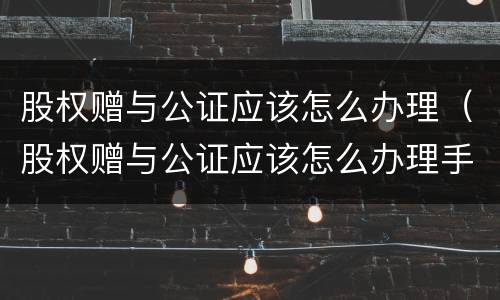 股权赠与公证应该怎么办理（股权赠与公证应该怎么办理手续）