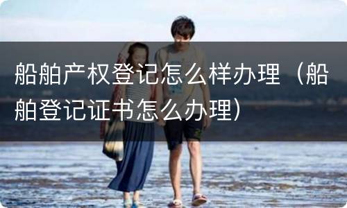 船舶产权登记怎么样办理（船舶登记证书怎么办理）