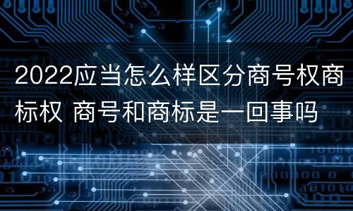 2022应当怎么样区分商号权商标权 商号和商标是一回事吗