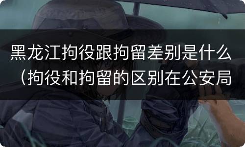 黑龙江拘役跟拘留差别是什么（拘役和拘留的区别在公安局）