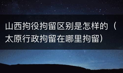 山西拘役拘留区别是怎样的（太原行政拘留在哪里拘留）