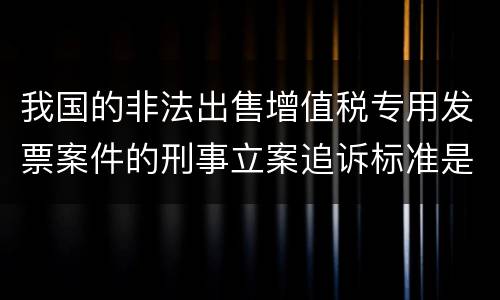 我国的非法出售增值税专用发票案件的刑事立案追诉标准是怎样规定