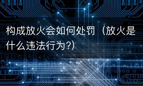 构成放火会如何处罚（放火是什么违法行为?）