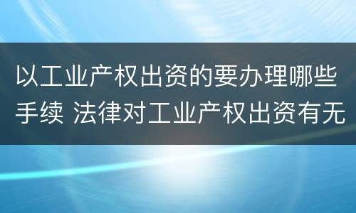 以工业产权出资的要办理哪些手续 法律对工业产权出资有无具体规定
