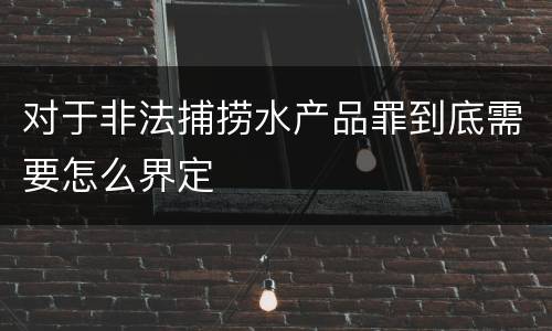 对于非法捕捞水产品罪到底需要怎么界定