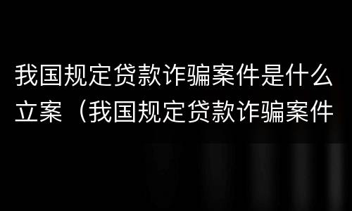 我国规定贷款诈骗案件是什么立案（我国规定贷款诈骗案件是什么立案的）