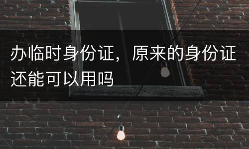 办临时身份证，原来的身份证还能可以用吗