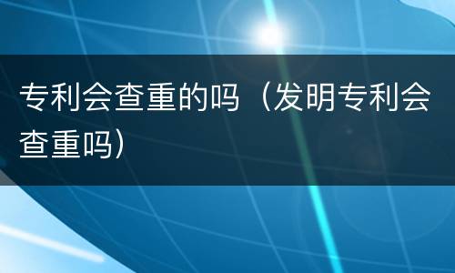 专利会查重的吗（发明专利会查重吗）