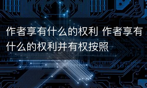 作者享有什么的权利 作者享有什么的权利并有权按照