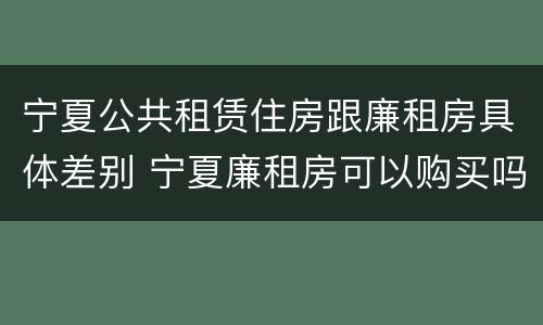 宁夏公共租赁住房跟廉租房具体差别 宁夏廉租房可以购买吗