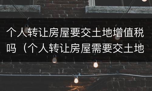 个人转让房屋要交土地增值税吗（个人转让房屋需要交土地增值税吗）
