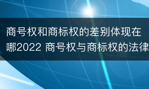 商号权和商标权的差别体现在哪2022 商号权与商标权的法律冲突与解决