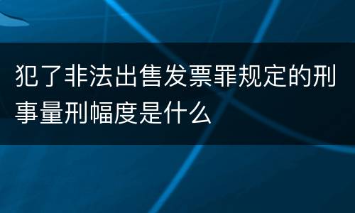 犯了非法出售发票罪规定的刑事量刑幅度是什么