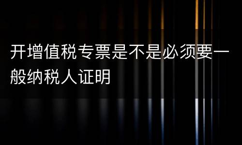 开增值税专票是不是必须要一般纳税人证明