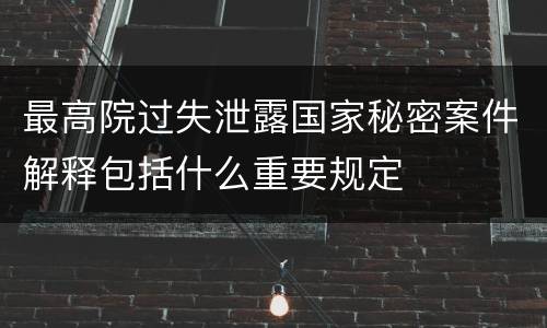 最高院过失泄露国家秘密案件解释包括什么重要规定