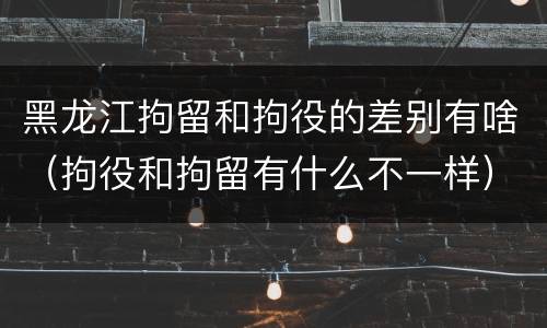 黑龙江拘留和拘役的差别有啥（拘役和拘留有什么不一样）