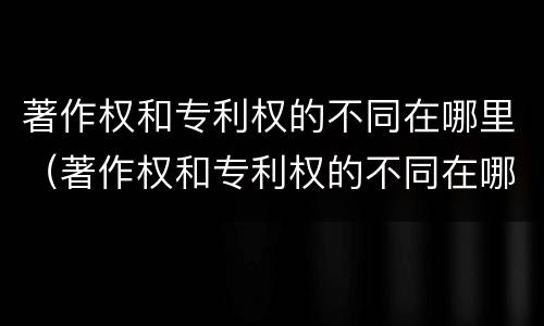 著作权和专利权的不同在哪里（著作权和专利权的不同在哪里举例说明）