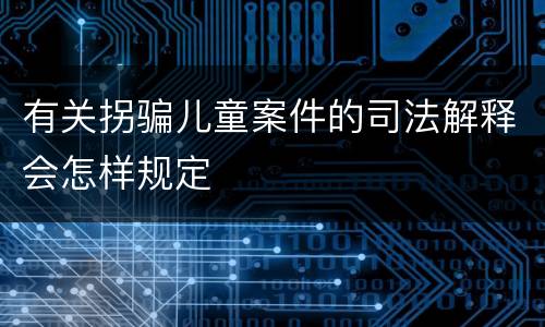 有关拐骗儿童案件的司法解释会怎样规定