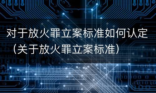 对于放火罪立案标准如何认定（关于放火罪立案标准）