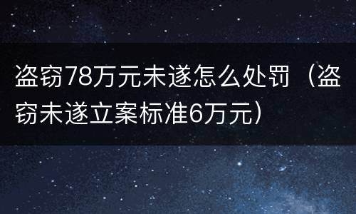 盗窃78万元未遂怎么处罚（盗窃未遂立案标准6万元）