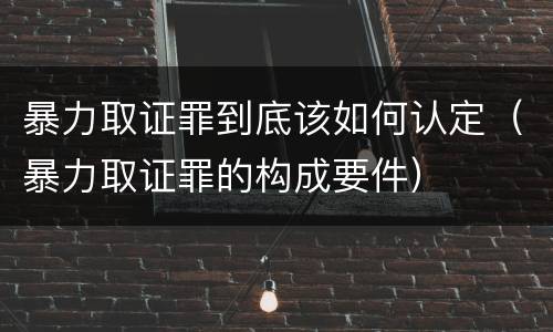 暴力取证罪到底该如何认定（暴力取证罪的构成要件）