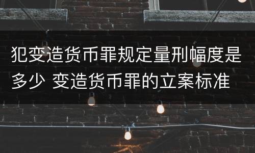 犯变造货币罪规定量刑幅度是多少 变造货币罪的立案标准