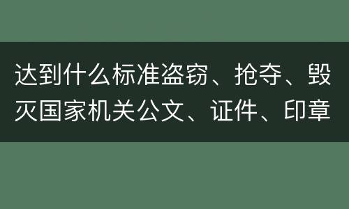 达到什么标准盗窃、抢夺、毁灭国家机关公文、证件、印章罪才能立案