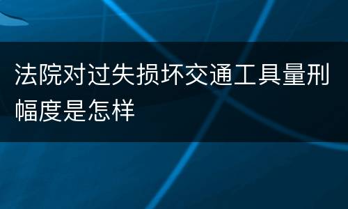 法院对过失损坏交通工具量刑幅度是怎样
