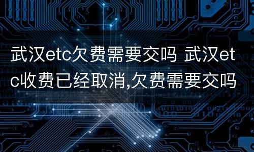 武汉etc欠费需要交吗 武汉etc收费已经取消,欠费需要交吗