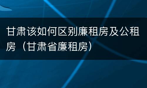 甘肃该如何区别廉租房及公租房（甘肃省廉租房）