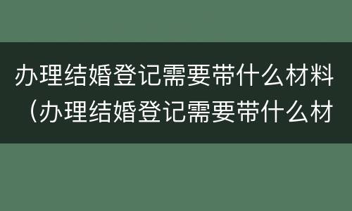 办理结婚登记需要带什么材料（办理结婚登记需要带什么材料和证件）