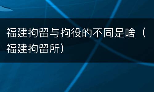 福建拘留与拘役的不同是啥（福建拘留所）