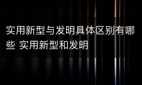实用新型与发明具体区别有哪些 实用新型和发明