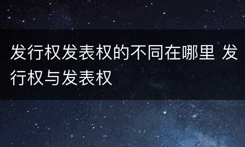 发行权发表权的不同在哪里 发行权与发表权