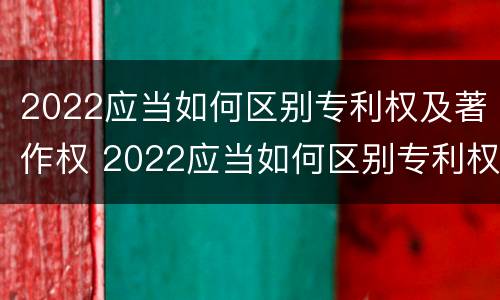 2022应当如何区别专利权及著作权 2022应当如何区别专利权及著作权的等级
