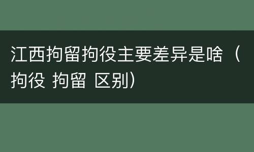 江西拘留拘役主要差异是啥（拘役 拘留 区别）