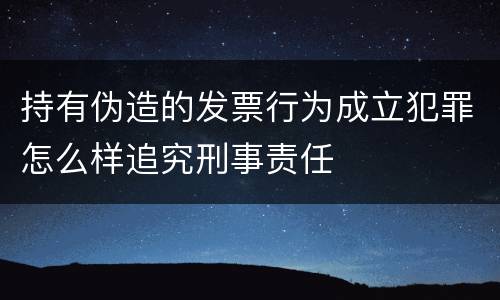 持有伪造的发票行为成立犯罪怎么样追究刑事责任