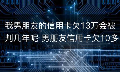我男朋友的信用卡欠13万会被判几年呢 男朋友信用卡欠10多万 我该怎么办