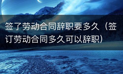 签了劳动合同辞职要多久（签订劳动合同多久可以辞职）