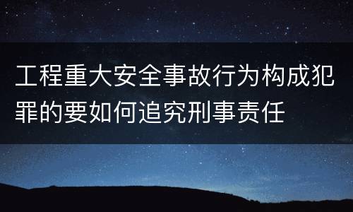 工程重大安全事故行为构成犯罪的要如何追究刑事责任