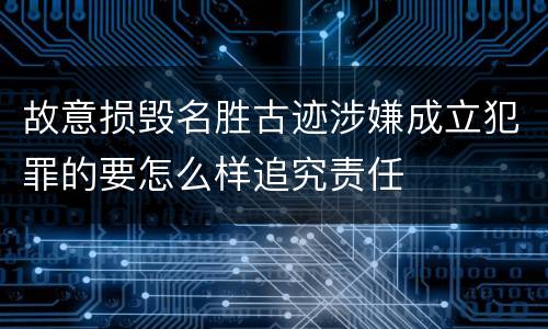故意损毁名胜古迹涉嫌成立犯罪的要怎么样追究责任