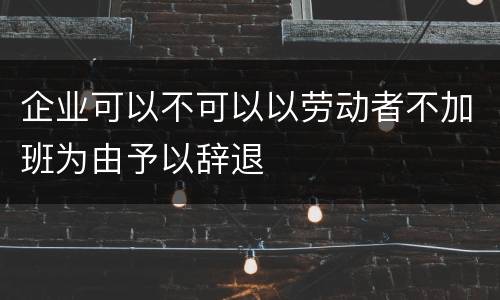 企业可以不可以以劳动者不加班为由予以辞退