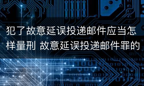 犯了故意延误投递邮件应当怎样量刑 故意延误投递邮件罪的立案标准