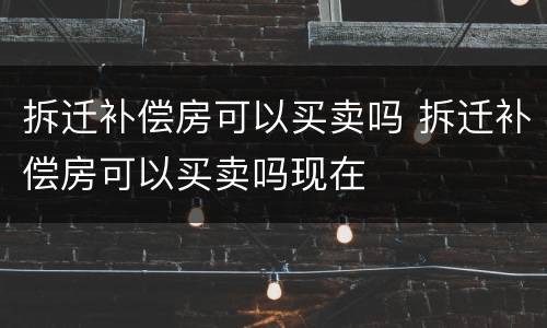 拆迁补偿房可以买卖吗 拆迁补偿房可以买卖吗现在