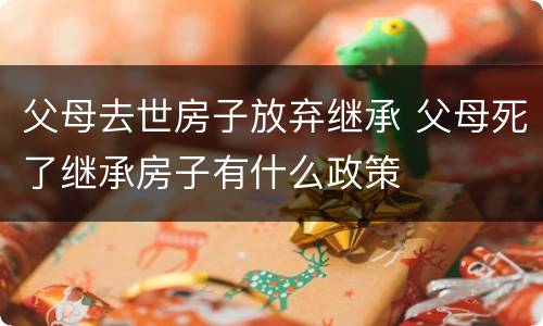 父母去世房子放弃继承 父母死了继承房子有什么政策