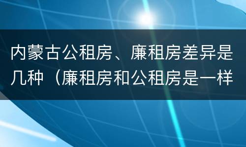 内蒙古公租房、廉租房差异是几种（廉租房和公租房是一样的吗）