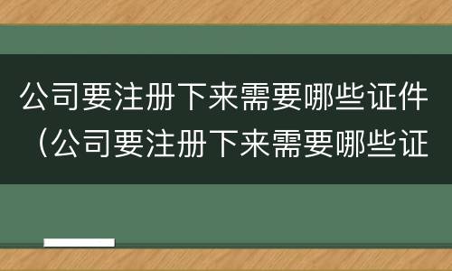 公司要注册下来需要哪些证件（公司要注册下来需要哪些证件和材料）